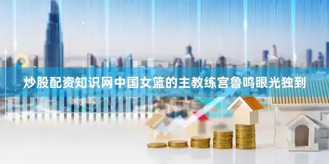 炒股配资知识网中国女篮的主教练宫鲁鸣眼光独到