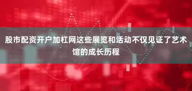 股市配资开户加杠网这些展览和活动不仅见证了艺术馆的成长历程