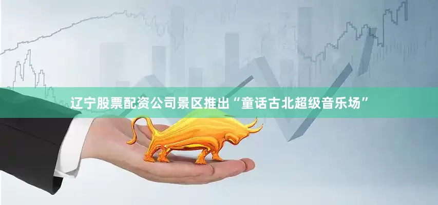 辽宁股票配资公司景区推出“童话古北超级音乐场”