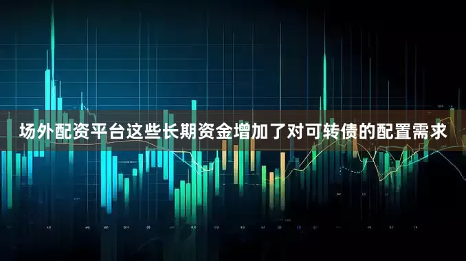 场外配资平台这些长期资金增加了对可转债的配置需求