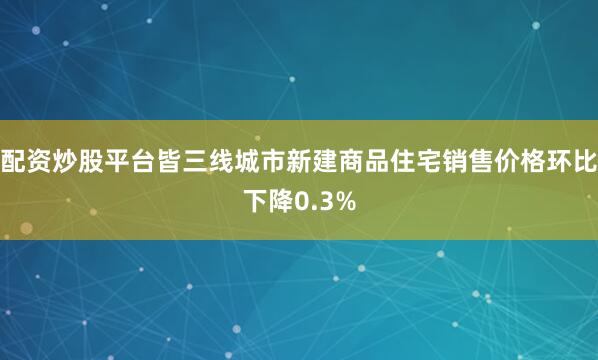 配资炒股平台皆三线城市新建商品住宅销售价格环比下降0.3%