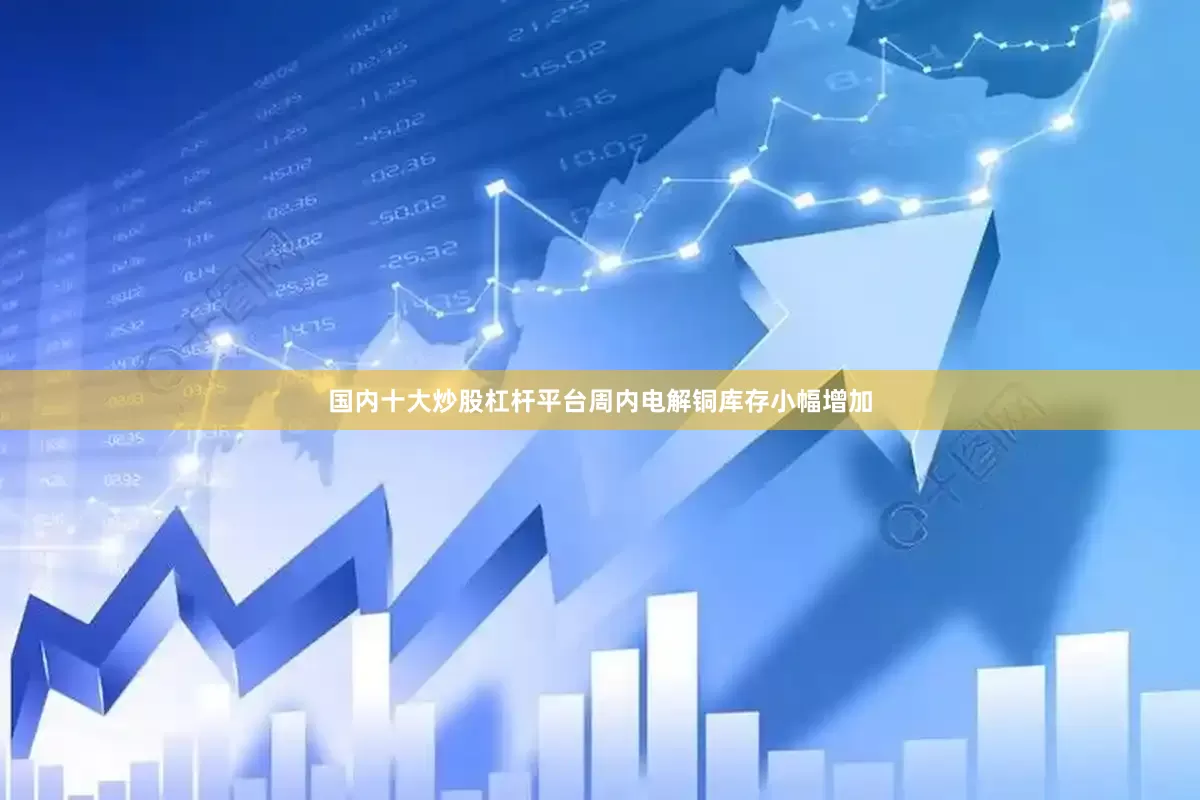 国内十大炒股杠杆平台周内电解铜库存小幅增加