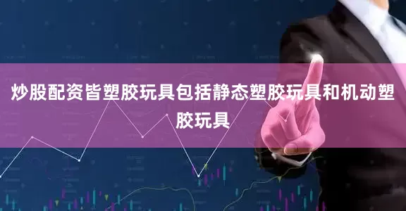 炒股配资皆塑胶玩具包括静态塑胶玩具和机动塑胶玩具