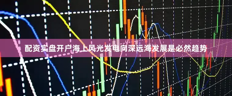 配资实盘开户海上风光发电向深远海发展是必然趋势
