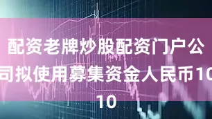 配资老牌炒股配资门户公司拟使用募集资金人民币10