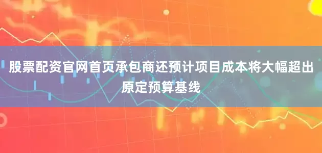 股票配资官网首页承包商还预计项目成本将大幅超出原定预算基线