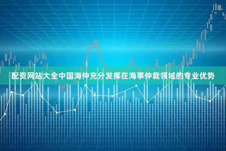 配资网站大全中国海仲充分发挥在海事仲裁领域的专业优势