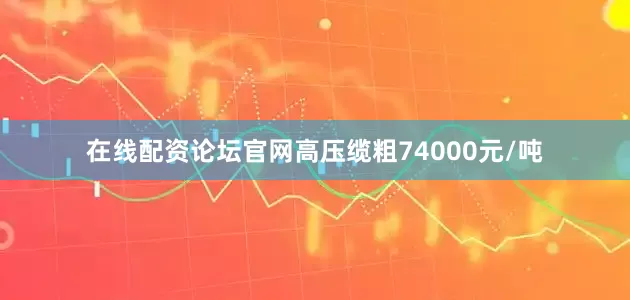 在线配资论坛官网高压缆粗74000元/吨