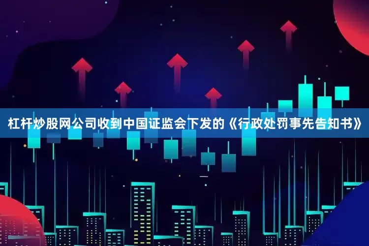 杠杆炒股网公司收到中国证监会下发的《行政处罚事先告知书》