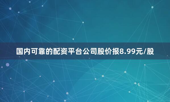 国内可靠的配资平台公司股价报8.99元/股