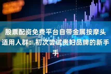 股票配资免费平台自带金属按摩头适用人群：初次尝试贵妇品牌的新手