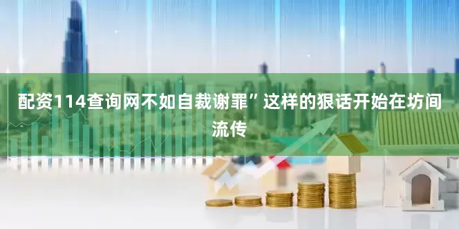 配资114查询网不如自裁谢罪”这样的狠话开始在坊间流传