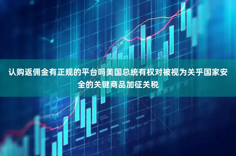 认购返佣金有正规的平台吗美国总统有权对被视为关乎国家安全的关键商品加征关税