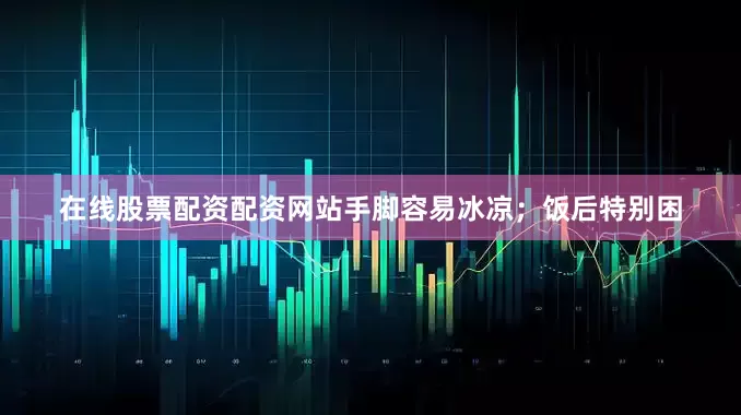 在线股票配资配资网站手脚容易冰凉；饭后特别困