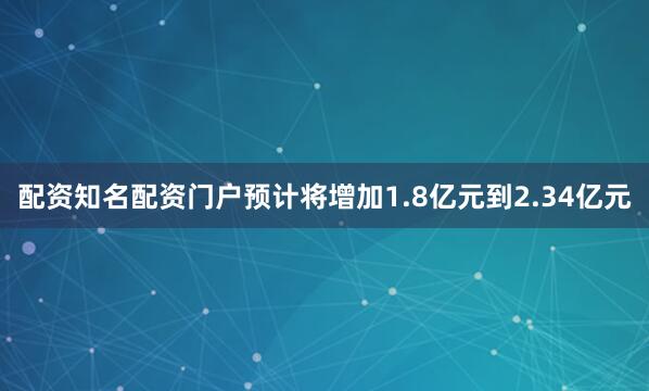 配资知名配资门户预计将增加1.8亿元到2.34亿元