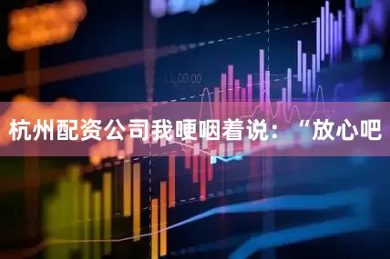 杭州配资公司我哽咽着说：“放心吧