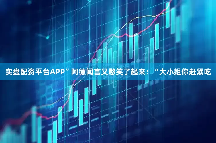 实盘配资平台APP”阿德闻言又憨笑了起来：“大小姐你赶紧吃