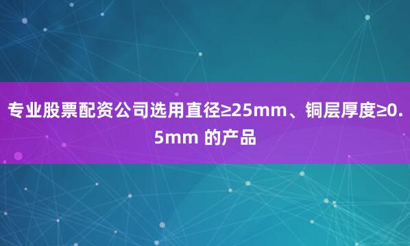 专业股票配资公司选用直径≥25mm、铜层厚度≥0.5mm 的产品