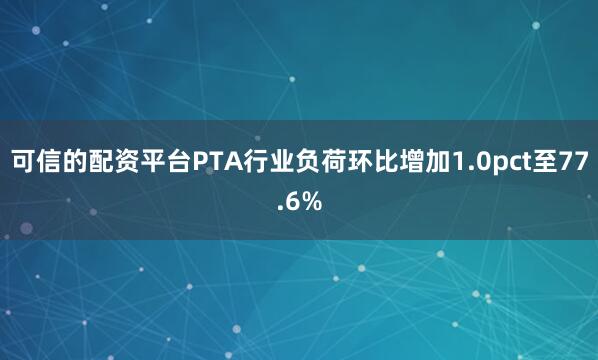 可信的配资平台PTA行业负荷环比增加1.0pct至77.6%