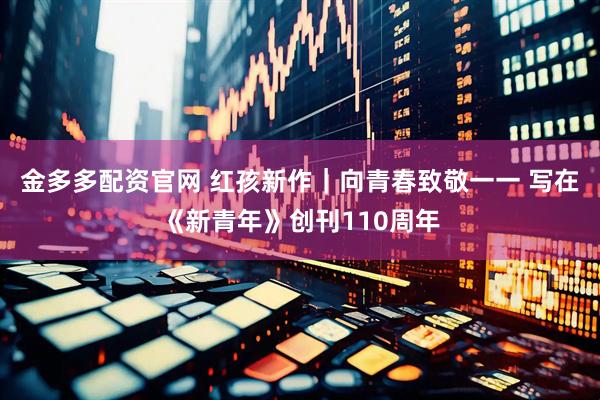金多多配资官网 红孩新作｜向青春致敬一一 写在《新青年》创刊110周年
