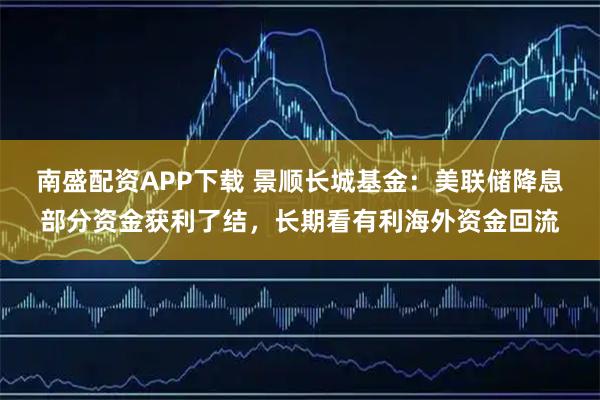 南盛配资APP下载 景顺长城基金：美联储降息部分资金获利了结，长期看有利海外资金回流