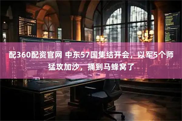 配360配资官网 中东57国集结开会，以军5个师猛攻加沙，捅到马蜂窝了