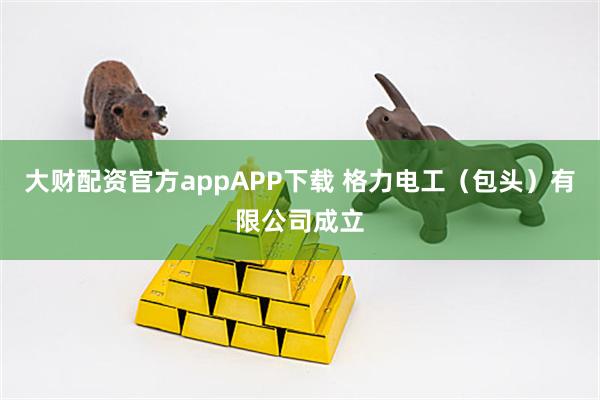大财配资官方appAPP下载 格力电工（包头）有限公司成立