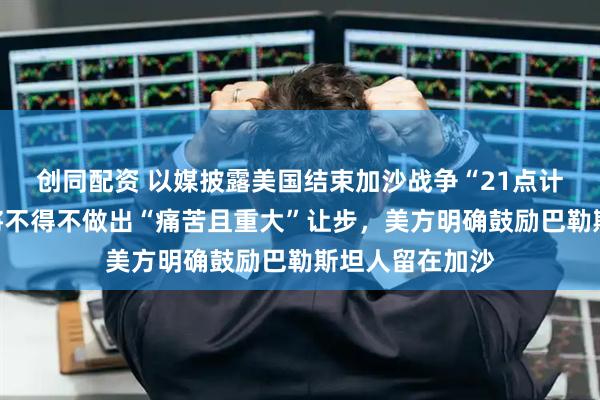 创同配资 以媒披露美国结束加沙战争“21点计划”：以色列将不得不做出“痛苦且重大”让步，美方明确鼓励巴勒斯坦人留在加沙