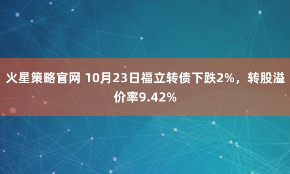 火星策略官网 10月23日福立转债下跌2%，转股溢价率9.42%
