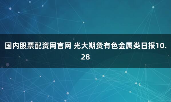 国内股票配资网官网 光大期货有色金属类日报10.28
