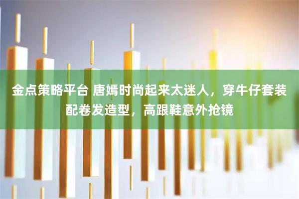 金点策略平台 唐嫣时尚起来太迷人，穿牛仔套装配卷发造型，高跟鞋意外抢镜