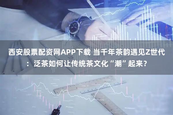 西安股票配资网APP下载 当千年茶韵遇见Z世代：泛茶如何让传统茶文化“潮”起来？