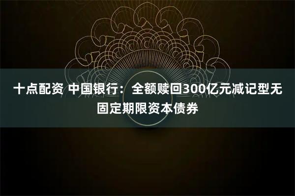 十点配资 中国银行：全额赎回300亿元减记型无固定期限资本债券