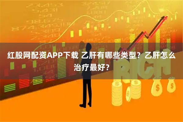 红股网配资APP下载 乙肝有哪些类型？乙肝怎么治疗最好？