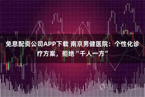 免息配资公司APP下载 南京男健医院：个性化诊疗方案，拒绝“千人一方”