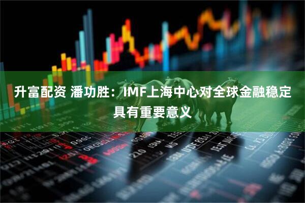 升富配资 潘功胜：IMF上海中心对全球金融稳定具有重要意义