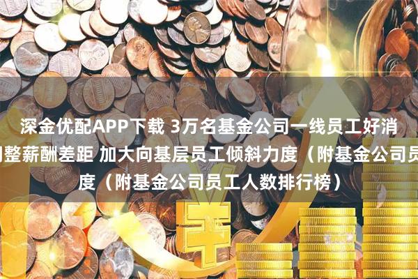 深金优配APP下载 3万名基金公司一线员工好消息：新规要求调整薪酬差距 加大向基层员工倾斜力度（附基金公司员工人数排行榜）