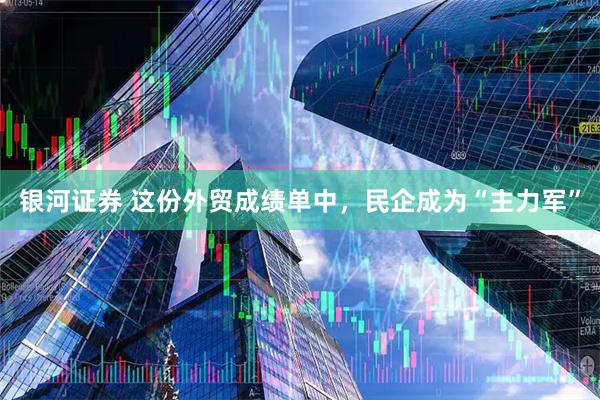 银河证券 这份外贸成绩单中，民企成为“主力军”