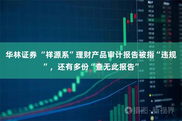 华林证券 “祥源系”理财产品审计报告被指“违规”，还有多份“查无此报告”
