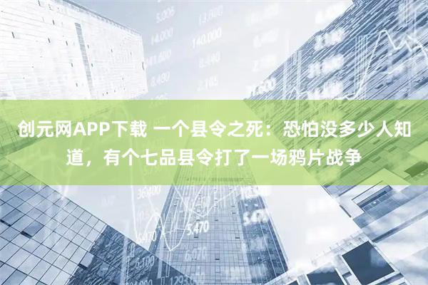 创元网APP下载 一个县令之死：恐怕没多少人知道，有个七品县令打了一场鸦片战争