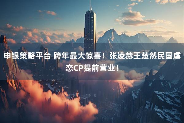 申银策略平台 跨年最大惊喜！张凌赫王楚然民国虐恋CP提前营业！