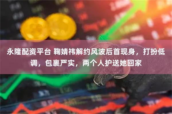 永隆配资平台 鞠婧祎解约风波后首现身，打扮低调，包裹严实，两个人护送她回家
