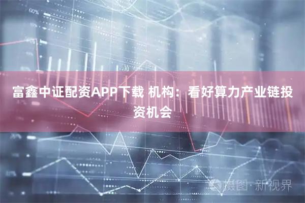 富鑫中证配资APP下载 机构：看好算力产业链投资机会