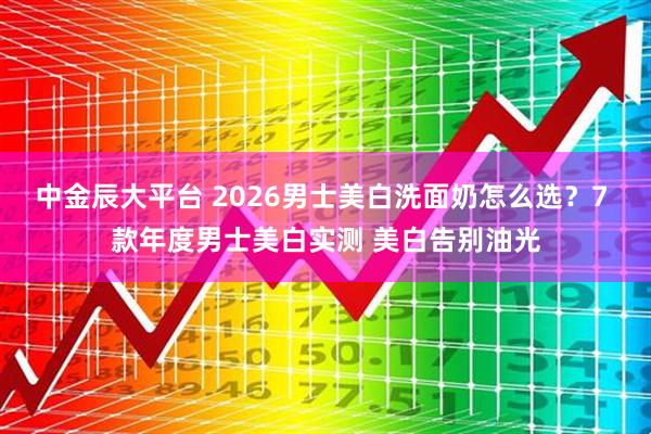 中金辰大平台 2026男士美白洗面奶怎么选？7 款年度男士美白实测 美白告别油光