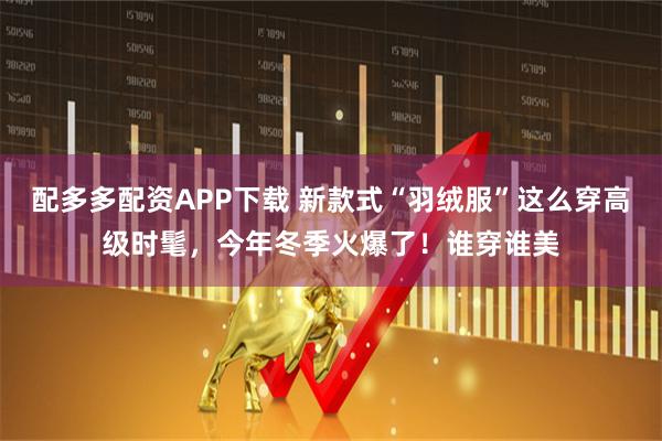 配多多配资APP下载 新款式“羽绒服”这么穿高级时髦，今年冬季火爆了！谁穿谁美