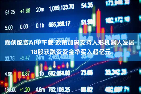 嘉创配资APP下载 政策加码支持人形机器人发展 18股获融资资金净买入超亿元