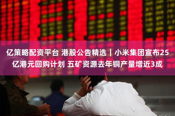 亿策略配资平台 港股公告精选｜小米集团宣布25亿港元回购计划 五矿资源去年铜产量增近3成
