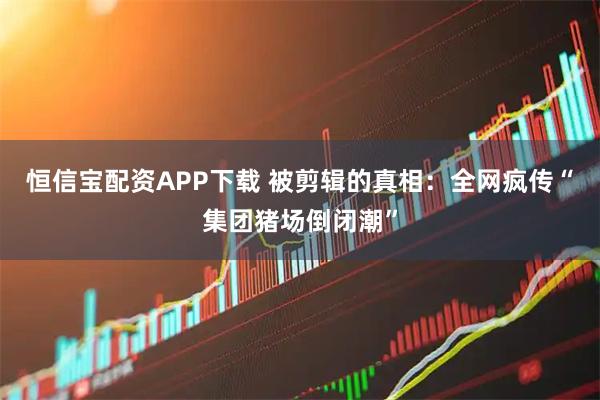 恒信宝配资APP下载 被剪辑的真相：全网疯传“集团猪场倒闭潮”