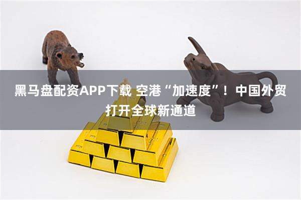 黑马盘配资APP下载 空港“加速度”！中国外贸打开全球新通道